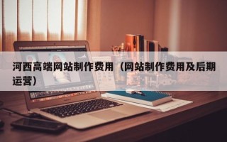 伊春河西高端网站制作费用（网站制作费用及后期运营）