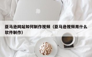 伊春亚马逊网站如何制作视频（亚马逊视频用什么软件制作）