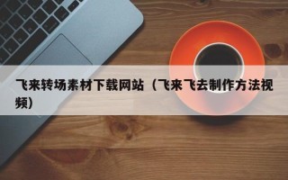 伊春飞来转场素材下载网站（飞来飞去制作方法视频）