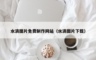 伊春水滴图片免费制作网站（水滴图片下载）
