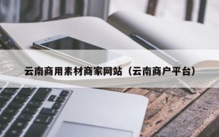 伊春云南商用素材商家网站（云南商户平台）