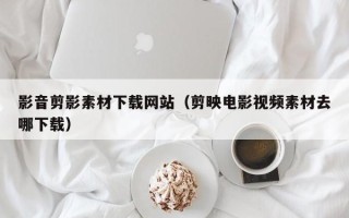 伊春影音剪影素材下载网站（剪映电影视频素材去哪下载）